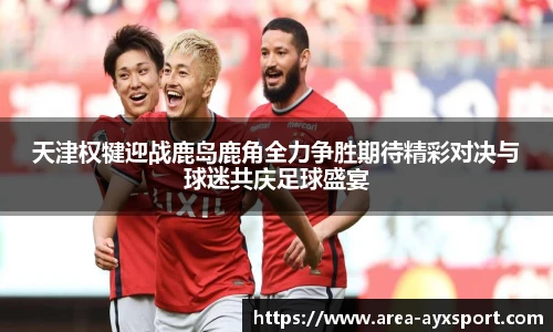天津权犍迎战鹿岛鹿角全力争胜期待精彩对决与球迷共庆足球盛宴